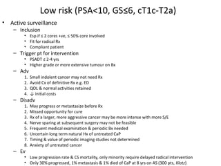 Low risk (PSA<10, GS≤6, cT1c-T2a)
•   Active surveillance
     – Inclusion
         • Esp if ≤ 2 cores +ve, ≤ 50% core involved
         • Fit for radical Rx
         • Compliant patient
     – Trigger pt for intervention
         • PSADT ≤ 2-4 yrs
         • Higher grade or more extensive tumour on Bx
     – Adv
         1.   Small indolent cancer may not need Rx
         2.   Avoid Cx of definitive Rx e.g. ED
         3.   QOL & normal activities retained
         4.   ↓ initial costs
     – Disadv
         1.   May progress or metastasize before Rx
         2.   Missed opportunity for cure
         3.   Rx of a larger, more aggressive cancer may be more intense with more S/E
         4.   Nerve sparing at subsequent surgery may not be feasible
         5.   Frequent medical examination & periodic Bx needed
         6.   Uncertain long term natural Hx of untreated CaP
         7.   Timing & value of periodic imaging studies not determined
         8.   Anxiety of untreated cancer
     – Ev
         • Low progression rate & CS mortality, only minority require delayed radical intervention
         • Only 30% progressed, 1% metastasis & 1% died of CaP at 8 yrs on AS (300 pts, Klotz)
 
