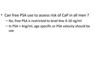 • Can free PSA use to assess risk of CaP in all men ?
  – No, free PSA is restricted to level btw 4-10 ng/ml
  – In PSA < 4ng/ml, age specific or PSA velocity should be
    use
 