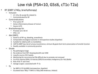 Low risk (PSA<10, GS≤6, cT1c-T2a)
•   RT (EBRT ≥74Gy, brachytherapy)
     – Inclusion
          •    LE >10 yr & accept Rx related Cx
          •    Contraindicated for RP
     – Contraindications
          •    Prior pelvic RT
          •    Active inflammatory disease of rectum
          •    Severe LUTS
     – Brachytherapy for
          •    Prostate vol ≤ 50 ml
          •    IPSS ≤ 12
     – Adv (EBRT)
          1.   Avoid Cx of RP e.g. bleeding, anaesthesia
          2.   Comparable oncological outcome in retrospective studies (Kupelian)
          3.   Suitable for elderly with co-morbidities
          4.   3CRT & IMRT low risk of urinary incontinence, stricture & good short term preservation of erectile function
          5.   Readily available in community practice
     – Disadv
          1.   No pathological stage
          2.   No evidence from RCT showing benefit over WW
          3.   Long Rx course of 8-9 weeks
          4.   Monitoring for recurrence by PSA difficult due to prostate not removed
          5.   Cx of GU toxicity (20%), GI toxicity (20%) & secondary malignancy (2x risk) (Bolla)
          6.   Risk of ED ↑ over time
          7.   Salvage surgery associated with ↑ Cx
     – Ev
          •    5yr BRFS (>72 Gy) 80% (retrospective, Kupelian)
          •    Escalated dose 78Gy ↑ BRFS vs 70Gy (MD Anderson, Pollack)
 