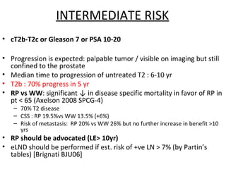 INTERMEDIATE RISK
• cT2b-T2c or Gleason 7 or PSA 10-20

• Progression is expected: palpable tumor / visible on imaging but still
  confined to the prostate
• Median time to progression of untreated T2 : 6-10 yr
• T2b : 70% progress in 5 yr
• RP vs WW: significant ↓ in disease specific mortality in favor of RP in
  pt < 65 (Axelson 2008 SPCG-4)
   – 70% T2 disease
   – CSS : RP 19.5%vs WW 13.5% (+6%)
   – Risk of metastasis: RP 20% vs WW 26% but no further increase in benefit >10
     yrs
• RP should be advocated (LE> 10yr)
• eLND should be performed if est. risk of +ve LN > 7% (by Partin’s
  tables) [Brignati BJU06]
 