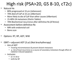 High risk (PSA>20, GS 8-10, cT2c)
• Natural Hx
   –   80% progressed at 15 yrs (Johansson)
   –   70% died of CaP at 15 yrs (Albertson)
   –   More likely to die of CaP than other causes (Albertson)
   –   15-40% LN metastasis (Partin Tables)
   –   70% Biochemical recurrence after definitive Rx (D’Amico)
• Assessment before definitive Rx
   – MRI with endorectal coil
   – Bone scan

• Options: RT, RP, ADT, WW

• EBRT + adjuvant ADT (3 yr) (Not brachytherapy)
   – Aim of ADT
        • Treating micrometastasis & prevent distant metastasis
        • ↓ risk of local recurrence as a source of secondary metastasis though effect of
          radiation-induced apoptosis
   – Inclusion
        • LE >5-10 yr
        • Unfit for RP
 
