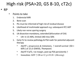High risk (PSA>20, GS 8-10, cT2c)
• RP
       •   Points to take
           1.   Endorectal MRI
           2.   Bone scan
           3.   Pts must be informed of high risk of residual disease
           4.   Likelihood of multimodal approach e.g. subsequent RT/ ADT
           5.   Likely non nerve sparing surgery
           6.   LN dissection mandatory, extended (bifurcation of CIA)
                • LN+ in 15-40%, limited LND miss 50%
           1.   Early FU to review pathology & PSA nadir for potential adjuvant
                therapy
                • Adj RT ↓ progression & metastasis, ↑ overall survival (50->
                     60% ) at 12 yr (SWOG, Thompson)
                • Adj RT if pT3, +ve margin, post-op PSA persistently ↑
                • Immediate ADT ↑ OS at 12 yr if LN+ (Messing)
 