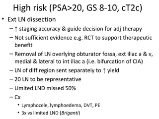 High risk (PSA>20, GS 8-10, cT2c)
• Ext LN dissection
  – ↑ staging accuracy & guide decision for adj therapy
  – Not sufficient evidence e.g. RCT to support therapeutic
    benefit
  – Removal of LN overlying obturator fossa, ext iliac a & v,
    medial & lateral to int iliac a (i.e. bifurcation of CIA)
  – LN of diff region sent separately to ↑ yield
  – 20 LN to be representative
  – Limited LND missed 50%
  – Cx
     • Lymphocele, lymphoedema, DVT, PE
     • 3x vs limited LND (Briganti)
 