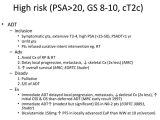 High risk (PSA>20, GS 8-10, cT2c)
• ADT
  – Inclusion
        • Symptomatic pts, extensive T3-4, high PSA (>25-50), PSADT<1 yr
        • Unfit pts
        • Pts refused curative intent intervention eg. RT
  – Adv
        1. Avoid Cx of RP & RT
        2. Delay local progression, metastasis, ↓ skeletal Cx (2x less) (MRC)
        3. ↑ overall survival (MRC; EORTC Studer)
  – Disadv
        1. Palliative
        2. S/E of ADT
  – Ev
        • Immediate ADT delayed local progression, metastasis, ↓skeletal Cx (2x less), ↑
          initial CSS & OS than deferred ADT (MRC early result 1997)
        • Immediate ADT↑ (modest but significant) OS in N0-2 pts (EORTC 30891,
          Studer)
        • Bicalutamide 150mg ↑ PFS in locally advanced CaP than WW at 10 yr(Iverson)
 