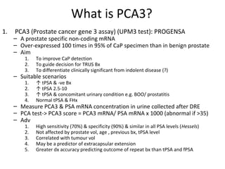 What is PCA3?
1.   PCA3 (Prostate cancer gene 3 assay) (UPM3 test): PROGENSA
     – A prostate specific non-coding mRNA
     – Over-expressed 100 times in 95% of CaP specimen than in benign prostate
     – Aim
         1.   To improve CaP detection
         2.   To guide decision for TRUS Bx
         3.   To differentiate clinically significant from indolent disease (?)
     – Suitable scenarios
         1.   ↑ tPSA & -ve Bx
         2.   ↑ tPSA 2.5-10
         3.   ↑ tPSA & concomitant urinary condition e.g. BOO/ prostatitis
         4.   Normal tPSA & FHx
     – Measure PCA3 & PSA mRNA concentration in urine collected after DRE
     – PCA test-> PCA3 score = PCA3 mRNA/ PSA mRNA x 1000 (abnormal if >35)
     – Adv
         1.   High sensitivity (70%) & specificity (90%) & similar in all PSA levels (Hessels)
         2.   Not affected by prostate vol, age , previous bx, tPSA level
         3.   Correlated with tumour vol
         4.   May be a predictor of extracapsular extension
         5.   Greater dx accuracy predicting outcome of repeat bx than tPSA and fPSA
 