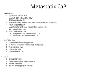 Metastatic CaP
•   Natural Hx
     –    5 yr overall survival 25%
     –    Survival: 10% < 6m, 10% > 10yr
     –    30% have skeletal Cx
     –    80% died of CaP, 80% of them have bone metastasis in autopsy
     –    > 70% respond to ADT
     –    Mean time for androgen independent state is 14m
     –    M0 : Median OS > 10 yr
     –    M1: 10 yr survival < 7%
            •   Asymptomatic M1: Median survival 2-3 yr
            •   Symptomatic M1: Median survival 1 yr

•   Rx Objective
     1.   To prevent or delay progression
     2.   To reduce or palliate symptoms & morbidities
     3.   To prolong survival
     4.   To improve QOL
     5.   To minimize Rx S/E

•   ADT
     1.   Delay progression
     2.   Prevent potentially catastrophic Cx
     3.   Palliate symptoms
     4.   But not prolong overall survival
 