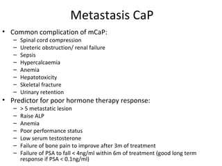 Metastasis CaP
• Common complication of mCaP:
   –   Spinal cord compression
   –   Ureteric obstruction/ renal failure
   –   Sepsis
   –   Hypercalcaemia
   –   Anemia
   –   Hepatotoxicity
   –   Skeletal fracture
   –   Urinary retention
• Predictor for poor hormone therapy response:
   –   > 5 metastatic lesion
   –   Raise ALP
   –   Anemia
   –   Poor performance status
   –   Low serum testosterone
   –   Failure of bone pain to improve after 3m of treatment
   –   Failure of PSA to fall < 4ng/ml within 6m of treatment (good long term
       response if PSA < 0.1ng/ml)
 