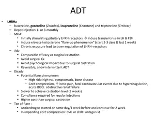 ADT
•   LHRHa
     – busereline, gosereline (Zoladex), leuproreline (Enantone) and triptoreline (Trelstar)
     – Depot injection 1- or 3-monthly
     – MOA:
          • Initially stimulating pituitary LHRH receptors  induce transient rise in LH & FSH
          • Induce elevate testosterone “flare-up phenomenon” (start 2-3 days & last 1 week)
          • Chronic exposure lead to down regulation of LHRH- receptors
     – Adv
          • Comparable efficacy as surgical castration
          • Avoid surgical Cx
          • Avoid psychological impact due to surgical castration
          • Reversible, allow intermittent ADT
     – Disadv
          • Potential flare phenonmen
                – High risk: high vol, symptomatic, bone disease
                – Cord compression, ↑ bone pain, fatal cardiovascular events due to hypercoagulation,
                   acute BOO, obstructive renal failure
          • Slower to achieve castration level (3 weeks)
          • Compliance required for regular injections
          • Higher cost than surgical castration
     – Txn of flare :
          • Antiandrogen started on same day/1 week before and continue for 2 week
          • In impending cord compression: BSO or LHRH antagonist
 