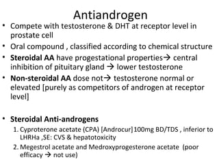 Antiandrogen
• Compete with testosterone & DHT at receptor level in
  prostate cell
• Oral compound , classified according to chemical structure
• Steroidal AA have progestational properties central
  inhibition of pituitary gland  lower testosterone
• Non-steroidal AA dose not testosterone normal or
  elevated [purely as competitors of androgen at receptor
  level]

• Steroidal Anti-androgens
   1. Cyproterone acetate (CPA) [Androcur]100mg BD/TDS , inferior to
      LHRHa ,SE: CVS & hepatotoxicity
   2. Megestrol acetate and Medroxyprogesterone acetate (poor
      efficacy  not use)
 