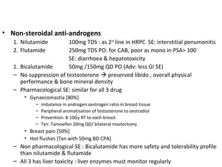 • Non-steroidal anti-androgens
   1. Nilutamide        100mg TDS : as 2nd line in HRPC SE: interstitial penumonitis
   2. Flutamide         250mg TDS PO: for CAB, poor as mono in PSA> 100
                        SE: diarrhoea & hepatotoxicity
   1. Bicalutamide      50mg /150mg QD PO (Adv: less GI SE)
   – No suppression of testosterone  preserved libido , overall physical
      performance & bone mineral density
   – Pharmacological SE: similar for all 3 drug
       • Gynaecomastia [80%]
           –   imbalance in androgen:oestrogen ratio in breast tissue
           –   Peripheral aromatisation of testosterone to oestradiol
           –   Prevention: 8-10Gy RT to each breast
           –   Txn: Tamoxifen 20mg QD/ bilateral mastectomy
       • Breast pain [50%]
       • Hot flushes [Txn with 50mg BD CPA]
   – Non pharmacological SE : Bicalutamide has more safety and tolerability profile
     than nilutamide & flutamide
   – All 3 has liver toxicity : liver enzymes must monitor regularly
 