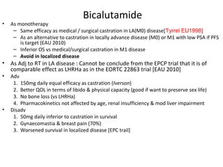Bicalutamide
•   As monotherapy
     – Same efficacy as medical / surgical castration in LA(M0) disease[Tyrrel EU1998]
     – As an alternative to castration in locally advance disease (M0) or M1 with low PSA if PFS
        is target (EAU 2010)
     – Inferior OS vs medical/surgical castration in M1 disease
     – Avoid in localized disease
•   As Adj to RT in LA disease : Cannot be conclude from the EPCP trial that it is of
    comparable effect as LHRHa as in the EORTC 22863 trial [EAU 2010]
•   Adv
     1. 150mg daily equal efficacy as castration (Iverson)
     2. Better QOL in terms of libido & physical capacity (good if want to preserve sex life)
     3. No bone loss (vs LHRHa)
     4. Pharmacokinetics not affected by age, renal insufficiency & mod liver impairment
•   Disadv
     1. 50mg daily inferior to castration in survival
     2. Gynaecomastia & breast pain (70%)
     3. Worsened survival in localized disease [EPC trail]
 