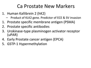 Ca Prostate New Markers
1. Human Kallibrein 2 (hK2)
  – Product of KLK2 gene. Predictor of ECE & SV invasion
1. Prostate specific membrane antigen (PSMA)
2. Prostate specific antibodies
3. Urokinase-type plasminogen activator receptor
   (uPAR)
4. Early Prostate cancer antigen (EPCA)
5. GSTP-1 Hypermethylation
 