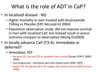 What is the role of ADT in CaP?
• In localized disease : NO
  – Higher mortality in men treated with bicalutamide
    150mg vs Placebo [EPC McLeod JU 2004]
  – Population observation study: did not improve survival
    in men with localized CaP, but instead result in worse
    outcome compare to observation [Wong EU2009]
• In locally advance CaP (T3-4): Immediate or
  deferred?
  – Immediate: YES
     • Increase OS , but not CSS or symptom free survival [Studer EORTC 30891
       2006]
     • Less progression , metastasis pain and related event [MRC 1997]
     • Better PFS & improve OS in RT subgrp with early treatment [EPC Iverson
       2006]
 