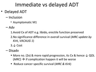 Immediate vs delayed ADT
• Delayed ADT
  – Inclusion
     • Asymptomatic M1
  – Adv
     1.Avoid Cx of ADT e.g. libido, erectile function preserved
     2.No significance difference in overall survival (MRC update by
       Kirk, VACAUG 1)
     3.↓ Cost
  – Disadv
     • More no. (2x) & more rapid progression, its Cx & hence ↓ QOL
       (MRC)  if complication happen it will be worse
     • Reduce cancer specific survival (MRC & Kirk)
 