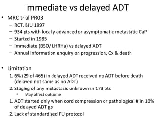 Immediate vs delayed ADT
• MRC trial PR03
   –   RCT, BJU 1997
   –   934 pts with locally advanced or asymptomatic metastatic CaP
   –   Started in 1985
   –   Immediate (BSO/ LHRHa) vs delayed ADT
   –   Annual information enquiry on progression, Cx & death

• Limitation
   1. 6% (29 of 465) in delayed ADT received no ADT before death
      (delayed not same as no ADT)
   2. Staging of any metastasis unknown in 173 pts
       •   May affect outcome
   1. ADT started only when cord compression or pathological # in 10%
      of delayed ADT gp
   2. Lack of standardized FU protocol
 