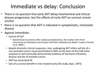 Immediate vs delay: Conclusion
• There is no question that early ADT delays biochemical and clinical
  disease progression, but the effects of early ADT on survival remain
  unclear
• there is no question that ADT is indicated in symptomatic, metastatic
  disease
• Against immediate:
   – Course of CaP:
       • biochemical recurrence after radical prostatectomy, the median time from
         recurrence to metastasis was 8 years and from metastasis to death, 5 years ( Pound
         et al, 1999 ).
   – despite dramatic clinical responses, men undergoing ADT either will die of a
     non–prostate cancer cause (estimated at 20% on the basis of the CAB meta-
     analysis) or will eventually demonstrate evidence of hormone-refractory
     disease and die of prostate cancer.
   – ADT has associated SE
   – lack of a survival benefit in men treated early [VA study, Byar, 1973]
 