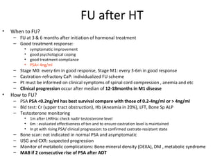 FU after HT
•   When to FU?
     – FU at 3 & 6 months after initiation of hormonal treatment
     – Good treatment response:
           •   symptomatic improvement
           •   good psychological coping
           •   good treatment compliance
           •   PSA< 4ng/ml
     –   Stage M0: every 6m in good response, Stage M1: every 3-6m in good response
     –   Castration-refractory CaP: individualized FU scheme
     –   Pt must be informed on clinical symptoms of spinal cord compression , anemia and etc
     –   Clinical progression occur after median of 12-18months in M1 disease
•   How to FU?
     – PSA PSA <0.2ng/ml has best survival compare with those of 0.2-4ng/ml or > 4ng/ml
     – Bld test: Cr (upper tract obstruction), Hb (Aneamia in 20%), LFT, Bone Sp ALP
     – Testosterone monitoring
           • 1m after LHRHa: check nadir testosterone level
           • 6m : evaluated effectiveness of txn and to ensure castration level is maintained
           • In pt with rising PSA/ clinical progression: to confirmed castrate-resistant state
     –   Bone scan: not indicated in normal PSA and asymptomatic
     –   USG and CXR: suspected progression
     –   Monitor of metabolic complications: Bone mineral density (DEXA), DM , metabolic syndrome
     –   MAB if 2 consecutive rise of PSA after ADT
 
