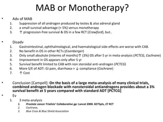MAB or Monotherapy?
•    Adv of MAB
    1.    Suppression of all androgen produced by testes & also adrenal gland
    2.    a small survival advantage (< 5%) versus monotherapy
    3.    ↑ progression-free survival & OS in a few RCT (Crawford), but..

•    Disadv
    1.    Gastrointestinal, ophthalmological, and haematological side-effects are worse with CAB.
    2.    No benefit in OS in other RCTs (Eisenberger)
    3.    Only small absolute (interms of months)↑ (3%) OS after 5 yr in meta-analysis (PCTCG, Cochrane)
    4.    Improvement in OS appears only after 5 yr
    5.    Survival benefit limited to CAB with non steroidal anti-androgen (PCTCG)
    6.    More S/E of ADT: GI pain, diarrhoea-> ↓ compliance (Cochrane)
    7.    ↑ Cost

•    Conclusion [Campell]: On the basis of a large meta-analysis of many clinical trials,
     combined androgen blockade with nonsteroidal antiandrogens provides about a 3%
     survival benefit at 5 years compared with standard ADT [PCTCG]
•    Ev
    1.    3 meta-analysis
         1.   Prostate cancer Trialists’ Collaborative gp: Lancet 2000. 8275pts, 27 RCT
         2.   Cochrane,
         3.   Blue Cross & Blue Shield Association
 