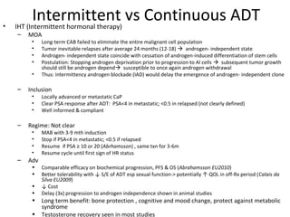 •
          Intermittent vs Continuous ADT
    IHT (Intermittent hormonal therapy)
    –   MOA
         •    Long-term CAB failed to eliminate the entire malignant cell population
         •    Tumor inevitable relapses after average 24 months (12-18)  androgen- independent state
         •    Androgen- independent state coincide with cessation of androgen-induced differentiation of stem cells
         •    Postulation: Stopping androgen deprivation prior to progression to AI cells  subsequent tumor growth
              should still be androgen depend susceptible to once again androgen withdrawal
         •    Thus: intermittency androgen blockade (IAD) would delay the emergence of androgen- independent clone

    –   Inclusion
         •    Locally advanced or metastatic CaP
         •    Clear PSA response after ADT: PSA<4 in metastatic; <0.5 in relapsed (not clearly defined)
         •    Well informed & compliant

    –   Regime: Not clear
         •    MAB with 3-9 mth induction
         •    Stop if PSA<4 in metastatic; <0.5 if relapsed
         •    Resume if PSA ≥ 10 or 20 (Abrhamsson) , same txn for 3-6m
         •    Resume cycle until first sign of HR status
    –   Adv
         •    Comparable efficacy on biochemical progression, PFS & OS (Abrahamsson EU2010)
         •    Better tolerability with ↓ S/E of ADT esp sexual function-> potentially ↑ QOL in off-Rx period (Calais da
              Silva EU2009)
         •    ↓ Cost
         •    Delay (3x) progression to androgen independence shown in animal studies
         •    Long term benefit: bone protection , cognitive and mood change, protect against metabolic
              syndrome
         •    Testosterone recovery seen in most studies
 