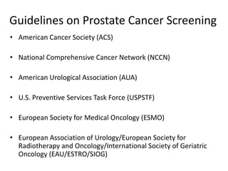 Guidelines on Prostate Cancer Screening
• American Cancer Society (ACS)
• National Comprehensive Cancer Network (NCCN)
• American Urological Association (AUA)
• U.S. Preventive Services Task Force (USPSTF)
• European Society for Medical Oncology (ESMO)
• European Association of Urology/European Society for
Radiotherapy and Oncology/International Society of Geriatric
Oncology (EAU/ESTRO/SIOG)
 