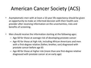 American Cancer Society (ACS)
• Asymptomatic men with at least a 10-year life expectancy should be given
an opportunity to make an informed decision with their health care
provider after receiving information on the uncertainties, risks and
benefits of screening.
• Men should receive the information starting at the following ages:
– Age 50 for those at average risk of developing prostate cancer
– Age 45 for those at high risk, including African Americans and men
with a first-degree relative (father, brother, son) diagnosed with
prostate cancer before age 65
– Age 40 for those at higher risk (more than one first-degree relative
diagnosed with prostate cancer at an early age)
 