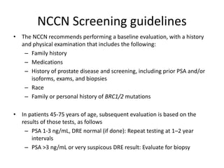 NCCN Screening guidelines
• The NCCN recommends performing a baseline evaluation, with a history
and physical examination that includes the following:
– Family history
– Medications
– History of prostate disease and screening, including prior PSA and/or
isoforms, exams, and biopsies
– Race
– Family or personal history of BRC1/2 mutations
• In patients 45-75 years of age, subsequent evaluation is based on the
results of those tests, as follows
– PSA 1-3 ng/mL, DRE normal (if done): Repeat testing at 1–2 year
intervals
– PSA >3 ng/mL or very suspicous DRE result: Evaluate for biopsy
 