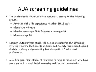 AUA screening guidelines
• The guidelines do not recommend routine screening for the following
groups:
– Any man with a life expectancy less than 10-15 years
– Men under 40 years
– Men between ages 40 to 54 years at average risk
– Men over age 70
• For men 55 to 69 years of age, the decision to undergo PSA screening
involves weighing the benefits and risks and strongly recommend shared
decision-making and proceeding based on patients’ values and
preferences.
• A routine screening interval of two years or more in those men who have
participated in shared decision-making and decided on screening.
 