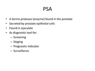 PSA
• A Serine protease (enzyme) found in the prostate
• Secreted by prostate epithelial cells
• Found in ejaculate
• As diagnostic tool for:
– Screening
– Staging
– Prognostic indicator
– Surveillance
 