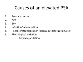 Causes of an elevated PSA
1. Prostate cancer
2. Age
3. BPH
4. Infection/inflammation
5. Recent instrumentation (biopsy, catheterization, etc)
6. Physiological variation
• Recent ejaculation
 