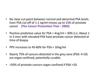 • No clear cut-point between normal and abnormal PSA levels.
Even PSA cut-off of 1.1 ng/ml misses up to 15% of prostate
cancer (The Cancer Prevention Trial – 2003)
• Positive predictive value for PSA > 4ng/ml = 30% (i.e. About 1
in 3 men with elevated PSA have prostate cancer detected at
time of biopsy
• PPV increases to 45-60% for PSA > 10ng/ml
• Nearly 75% of cancers detected in the grey zone (PSA: 4-10)
are organ confined; potentially curable.
• <50% of prostate cancers organ confined if PSA >10.
 