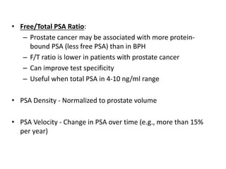 • Free/Total PSA Ratio:
– Prostate cancer may be associated with more protein-
bound PSA (less free PSA) than in BPH
– F/T ratio is lower in patients with prostate cancer
– Can improve test specificity
– Useful when total PSA in 4-10 ng/ml range
• PSA Density - Normalized to prostate volume
• PSA Velocity - Change in PSA over time (e.g., more than 15%
per year)
 