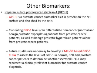 Other Biomarkers:
• Heparan sulfate proteoglycan glypican-1 (GPC-1)
– GPC-1 is a prostate cancer biomarker as it is present on the cell
surface and also shed by the cells.
– Circulating GPC-1 levels can differentiate non-cancer (normal and
benign prostatic hyperplasia) patients from prostate cancer
patients, as well as benign prostatic hyperplasia patients alone
from prostate cancer patients.
– Future studies are underway to develop a MIL-38 based GPC-1
ELISA to assess the levels of GPC-1 in normal, BPH and prostate
cancer patients to determine whether secreted GPC-1 may
represent a clinically relevant biomarker for prostate cancer
diagnosis.
 