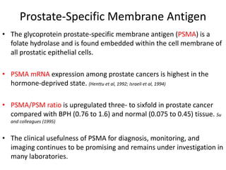 Prostate-Specific Membrane Antigen
• The glycoprotein prostate-specific membrane antigen (PSMA) is a
folate hydrolase and is found embedded within the cell membrane of
all prostatic epithelial cells.
• PSMA mRNA expression among prostate cancers is highest in the
hormone-deprived state. (Henttu et al, 1992; Israeli et al, 1994)
• PSMA/PSM ratio is upregulated three- to sixfold in prostate cancer
compared with BPH (0.76 to 1.6) and normal (0.075 to 0.45) tissue. Su
and colleagues (1995)
• The clinical usefulness of PSMA for diagnosis, monitoring, and
imaging continues to be promising and remains under investigation in
many laboratories.
 