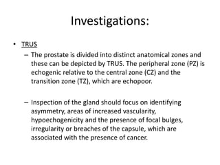 Investigations:
• TRUS
– The prostate is divided into distinct anatomical zones and
these can be depicted by TRUS. The peripheral zone (PZ) is
echogenic relative to the central zone (CZ) and the
transition zone (TZ), which are echopoor.
– Inspection of the gland should focus on identifying
asymmetry, areas of increased vascularity,
hypoechogenicity and the presence of focal bulges,
irregularity or breaches of the capsule, which are
associated with the presence of cancer.
 
