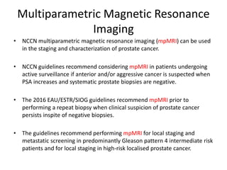 Multiparametric Magnetic Resonance
Imaging
• NCCN multiparametric magnetic resonance imaging (mpMRI) can be used
in the staging and characterization of prostate cancer.
• NCCN guidelines recommend considering mpMRI in patients undergoing
active surveillance if anterior and/or aggressive cancer is suspected when
PSA increases and systematic prostate biopsies are negative.
• The 2016 EAU/ESTR/SIOG guidelines recommend mpMRI prior to
performing a repeat biopsy when clinical suspicion of prostate cancer
persists inspite of negative biopsies.
• The guidelines recommend performing mpMRI for local staging and
metastatic screening in predominantly Gleason pattern 4 intermediate risk
patients and for local staging in high-risk localised prostate cancer.
 