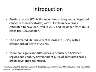 Introduction
• Prostate cancer (PC) is the second-most frequently diagnosed
cancer in men worldwide, with 1.1 million new cases
estimated to have occurred in 2012 and incidence rate: 168.3
cases per 100,000 men.
• The estimated lifetime risk of disease is 16.72%, with a
lifetime risk of death at 2.57%.
• There are significant differences in occurrence between
regions and country development (70% of accounted cases
are in developed countries).
*Torre LA, Siegel RL, Ward EM, Jemal A. Global Cancer Incidence and Mortality Rates and TrendsÐAn
Update. Cancer Epidemiol Biom
 