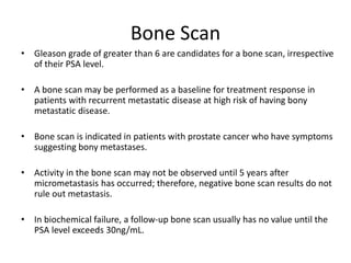Bone Scan
• Gleason grade of greater than 6 are candidates for a bone scan, irrespective
of their PSA level.
• A bone scan may be performed as a baseline for treatment response in
patients with recurrent metastatic disease at high risk of having bony
metastatic disease.
• Bone scan is indicated in patients with prostate cancer who have symptoms
suggesting bony metastases.
• Activity in the bone scan may not be observed until 5 years after
micrometastasis has occurred; therefore, negative bone scan results do not
rule out metastasis.
• In biochemical failure, a follow-up bone scan usually has no value until the
PSA level exceeds 30ng/mL.
 