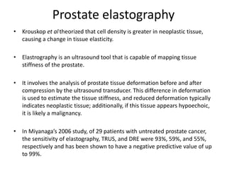 Prostate elastography
• Krouskop et altheorized that cell density is greater in neoplastic tissue,
causing a change in tissue elasticity.
• Elastrography is an ultrasound tool that is capable of mapping tissue
stiffness of the prostate.
• It involves the analysis of prostate tissue deformation before and after
compression by the ultrasound transducer. This difference in deformation
is used to estimate the tissue stiffness, and reduced deformation typically
indicates neoplastic tissue; additionally, if this tissue appears hypoechoic,
it is likely a malignancy.
• In Miyanaga’s 2006 study, of 29 patients with untreated prostate cancer,
the sensitivity of elastography, TRUS, and DRE were 93%, 59%, and 55%,
respectively and has been shown to have a negative predictive value of up
to 99%.
 