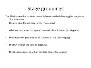 Stage groupings
The TNM system for prostate cancer is based on the following five key pieces
of information:
• The extent of the primary tumor (T category)
• Whether the cancer has spread to nearby lymph nodes (N category)
• The absence or presence of distant metastasis (M category)
• The PSA level at the time of diagnosis
• The Gleason score, based on prostate biopsy (or surgery)
 
