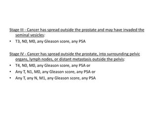 Stage III - Cancer has spread outside the prostate and may have invaded the
seminal vesicles:
• T3, N0, M0, any Gleason score, any PSA
Stage IV - Cancer has spread outside the prostate, into surrounding pelvic
organs, lymph nodes, or distant metastasis outside the pelvis:
• T4, N0, M0, any Gleason score, any PSA or
• Any T, N1, M0, any Gleason score, any PSA or
• Any T, any N, M1, any Gleason score, any PSA
 
