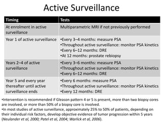 Active Surveillance
Timing Tests
At enrolment in active
surveillance
Multiparametric MRI if not previously performed
Year 1 of active surveillance •Every 3–4 months: measure PSA
•Throughout active surveillance: monitor PSA kinetics
•Every 6–12 months: DRE
•At 12 months: prostate rebiopsy
Years 2–4 of active
surveillance
•Every 3–6 months: measure PSA
•Throughout active surveillance: monitor PSA kinetics
•Every 6–12 months: DRE
Year 5 and every year
thereafter until active
surveillance ends
•Every 6 months: measure PSA
•Throughout active surveillance: monitor PSA kinetics
•Every 12 months: DRE
•Intervention is recommended if Gleason pattern 4 or 5 is present, more than two biopsy cores
are involved, or more than 50% of a biopsy core is involved.
•In most studies of active surveillance, approximately 25% to 50% of patients, depending on
their individual risk factors, develop objective evidence of tumor progression within 5 years
(Neulander et al, 2000; Patel et al, 2004; Warlick et al, 2006).
 