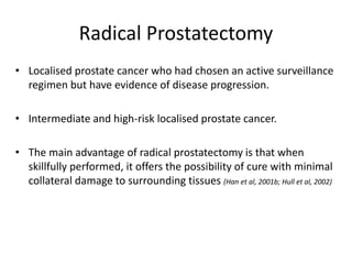 Radical Prostatectomy
• Localised prostate cancer who had chosen an active surveillance
regimen but have evidence of disease progression.
• Intermediate and high-risk localised prostate cancer.
• The main advantage of radical prostatectomy is that when
skillfully performed, it offers the possibility of cure with minimal
collateral damage to surrounding tissues (Han et al, 2001b; Hull et al, 2002)
 