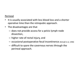 Perineal
• It is usually associated with less blood loss and a shorter
operative time than the retropubic approach.
• The disadvantages are that
– does not provide access for a pelvic lymph node
dissection,
– higher rate of rectal injury, and
– occasional postoperative fecal incontinence (Bishoff et al, 1998)
– difficult to spare the cavernous nerves through the
perineal approach.
 