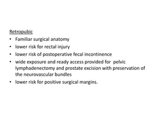 Retropubic
• Familiar surgical anatomy
• lower risk for rectal injury
• lower risk of postoperative fecal incontinence
• wide exposure and ready access provided for pelvic
lymphadenectomy and prostate excision with preservation of
the neurovascular bundles
• lower risk for positive surgical margins.
 
