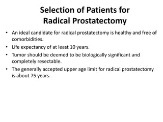 Selection of Patients for
Radical Prostatectomy
• An ideal candidate for radical prostatectomy is healthy and free of
comorbidities.
• Life expectancy of at least 10 years.
• Tumor should be deemed to be biologically significant and
completely resectable.
• The generally accepted upper age limit for radical prostatectomy
is about 75 years.
 