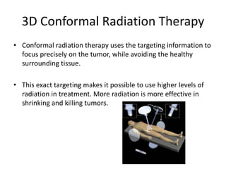 3D Conformal Radiation Therapy
• Conformal radiation therapy uses the targeting information to
focus precisely on the tumor, while avoiding the healthy
surrounding tissue.
• This exact targeting makes it possible to use higher levels of
radiation in treatment. More radiation is more effective in
shrinking and killing tumors.
 