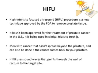 HIFU
• High-intensity focused ultrasound (HIFU) procedure is a new
technique approved by the FDA to remove prostate tissue.
• It hasn't been approved for the treatment of prostate cancer
in the U.S., it is being used in clinical trials to treat it.
• Men with cancer that hasn't spread beyond the prostate, and
can also be done if the cancer comes back to your prostate.
• HIFU uses sound waves that points through the wall of
rectum to the target site.
 