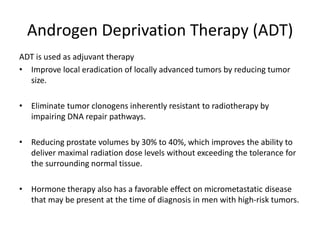 Androgen Deprivation Therapy (ADT)
ADT is used as adjuvant therapy
• Improve local eradication of locally advanced tumors by reducing tumor
size.
• Eliminate tumor clonogens inherently resistant to radiotherapy by
impairing DNA repair pathways.
• Reducing prostate volumes by 30% to 40%, which improves the ability to
deliver maximal radiation dose levels without exceeding the tolerance for
the surrounding normal tissue.
• Hormone therapy also has a favorable effect on micrometastatic disease
that may be present at the time of diagnosis in men with high-risk tumors.
 