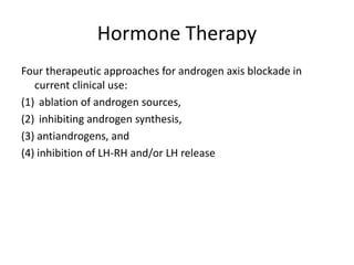 Hormone Therapy
Four therapeutic approaches for androgen axis blockade in
current clinical use:
(1) ablation of androgen sources,
(2) inhibiting androgen synthesis,
(3) antiandrogens, and
(4) inhibition of LH-RH and/or LH release
 