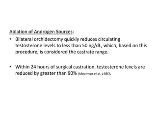 Ablation of Androgen Sources:
• Bilateral orchidectomy quickly reduces circulating
testosterone levels to less than 50 ng/dL, which, based on this
procedure, is considered the castrate range.
• Within 24 hours of surgical castration, testosterone levels are
reduced by greater than 90% (Maatman et al, 1985).
 